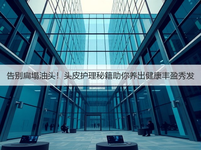 告别扁塌油头!头皮护理秘籍助你养出健康丰盈秀发(图2) 告别扁塌油头!头皮护理秘籍助你养出健康丰盈秀发(图2)