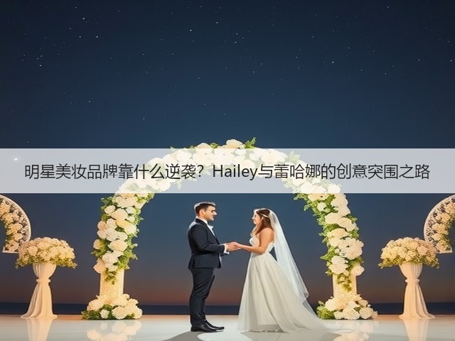 明星美妆品牌靠什么逆袭？Hailey与蕾哈娜的创意突围之路(图3)