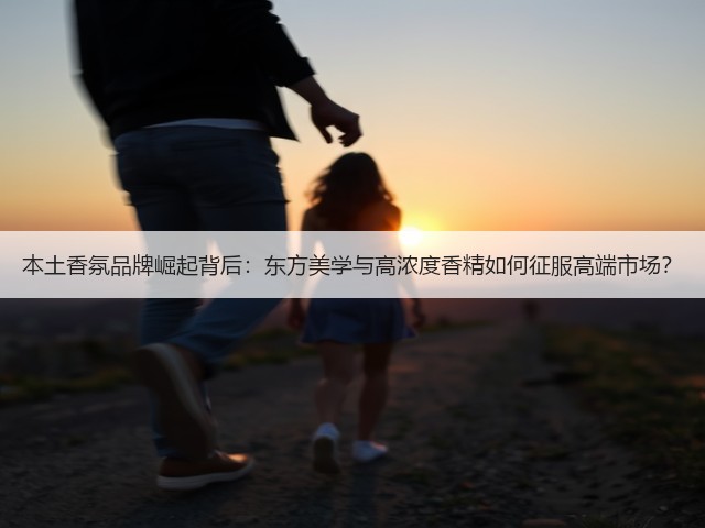 本土香氛品牌崛起背后:东方美学与高浓度香精如何征服高端市场?(图1) 本土香氛品牌崛起背后:东方美学与高浓度香精如何征服高端市场?(图1)