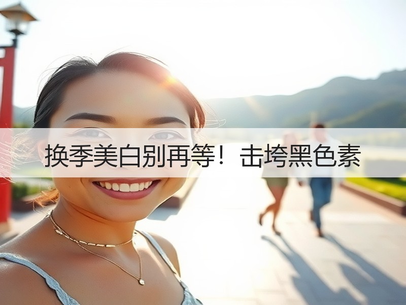 换季美白别再等！击垮黑色素