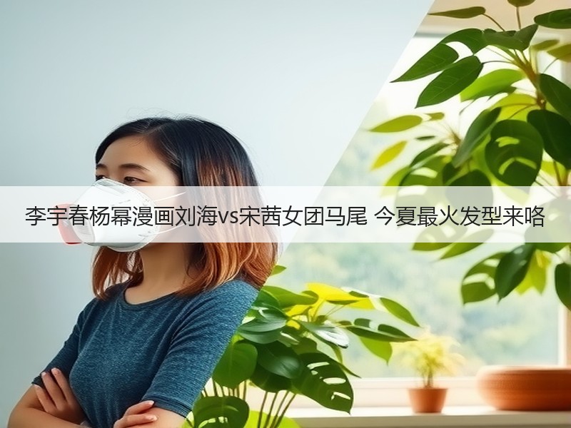 李宇春杨幂漫画刘海vs宋茜女团马尾 今夏最火发型来咯