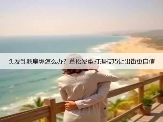 头发乱翘扁塌怎么办？蓬松发型打理技巧让出街更自信(图3)