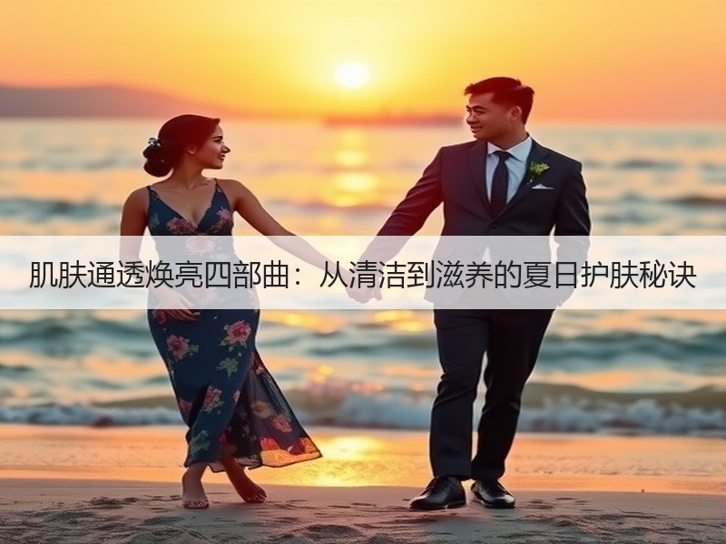 肌肤通透焕亮四部曲:从清洁到滋养的夏日护 肌肤通透焕亮四部曲:从清洁到滋养的夏日护