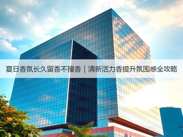 夏日香氛长久留香不撞香|清新活力香提升氛围感全攻略(图1) 夏日香氛长久留香不撞香|清新活力香提升氛围感全攻略(图1)