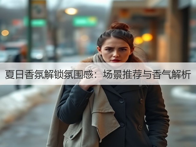 夏日香氛解锁氛围感:场景推荐与香气解析(图2) 夏日香氛解锁氛围感:场景推荐与香气解析(图2)