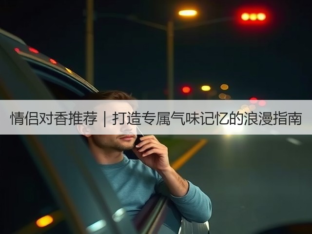 情侣对香推荐｜打造专属气味记忆的浪漫指南(图3)