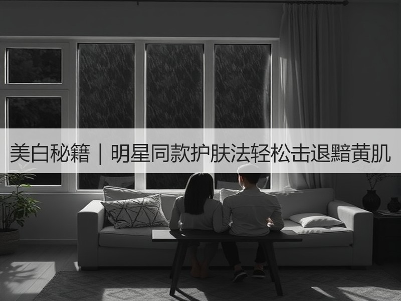 美白秘籍｜明星同款护肤法轻松击退黯黄肌