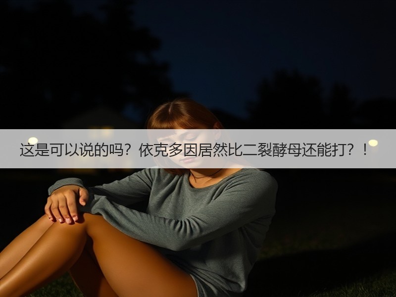 这是可以说的吗？依克多因居然比二裂酵母还能打？！