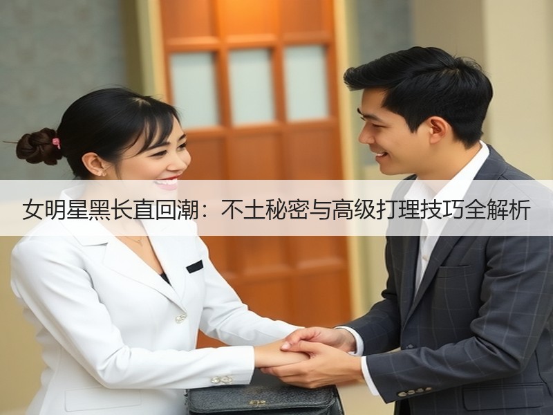 女明星黑长直回潮：不土秘密与高级打理技巧全解析