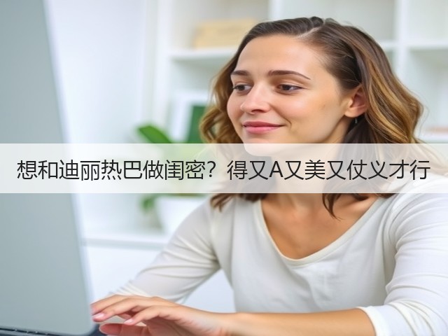 想和迪丽热巴做闺密？得又A又美又仗义才行(图3)
