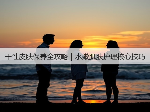 干性皮肤保养全攻略|水嫩肌肤护理核心技巧(图3) 干性皮肤保养全攻略|水嫩肌肤护理核心技巧(图3)