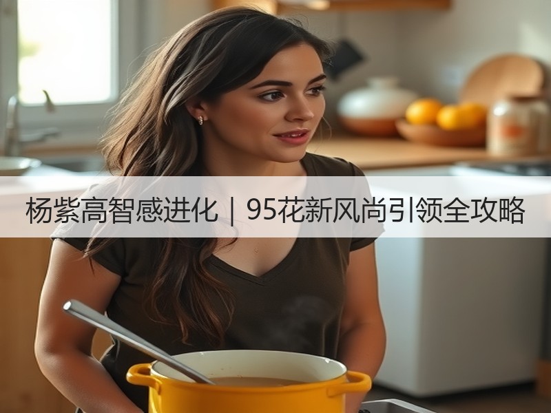 杨紫高智感进化｜95花新风尚引领全攻略