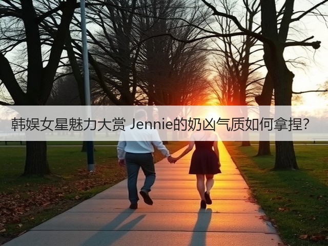 韩娱女星魅力大赏 Jennie的奶凶气质如何拿捏?(图1) 韩娱女星魅力大赏 Jennie的奶凶气质如何拿捏?(图1)