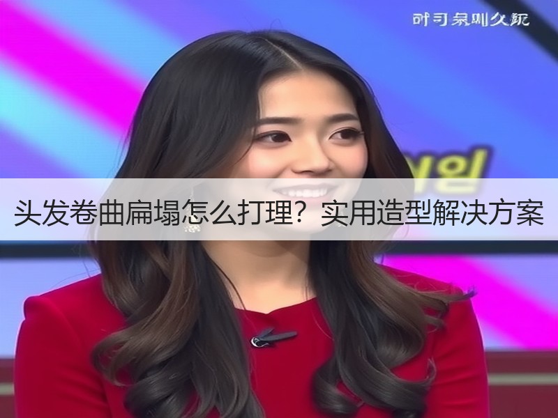 头发卷曲扁塌怎么打理？实用造型解决方案