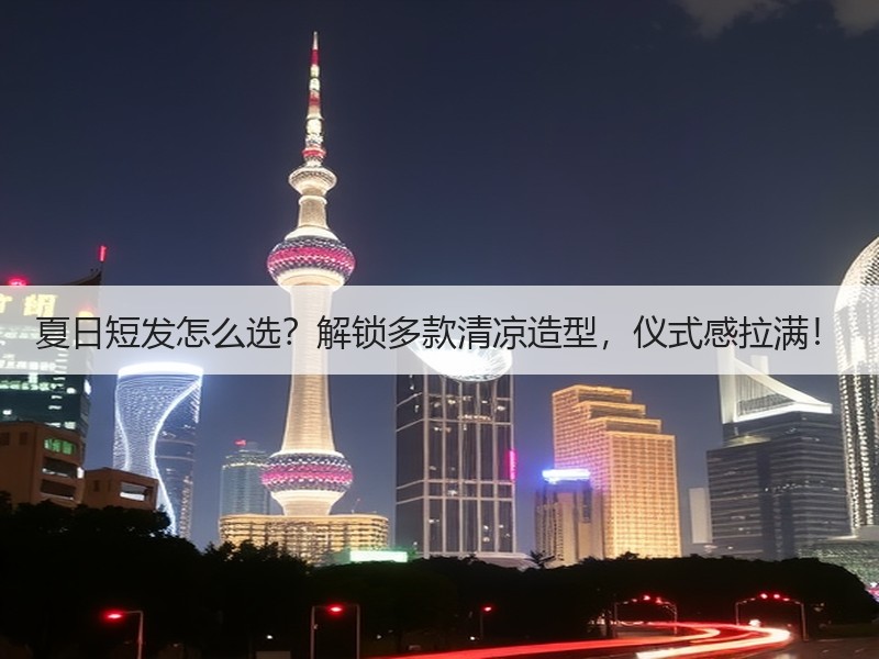 夏日短发怎么选？解锁多款清凉造型，仪式感拉满！