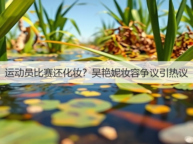 运动员比赛还化妆？吴艳妮妆容争议引热议(图1)