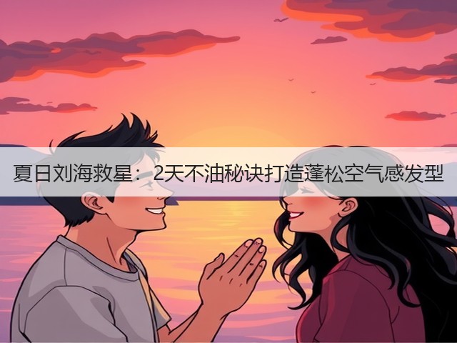 夏日刘海救星：2天不油秘诀打造蓬松空气感发型(图2)