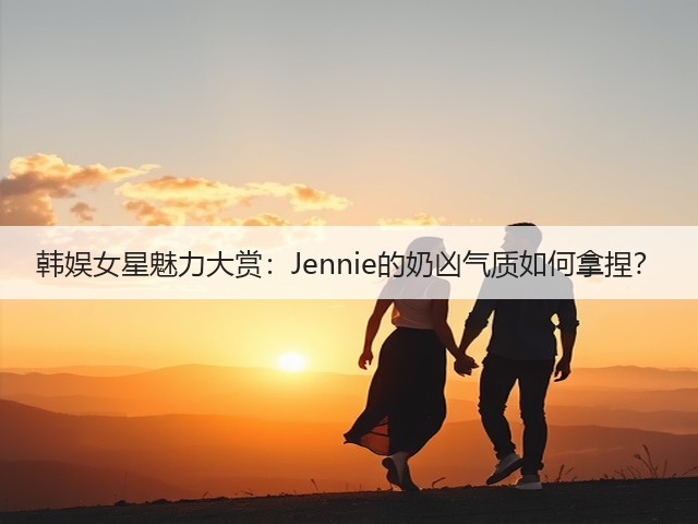 韩娱女星魅力大赏：Jennie的奶凶气质如何拿捏？(图3)