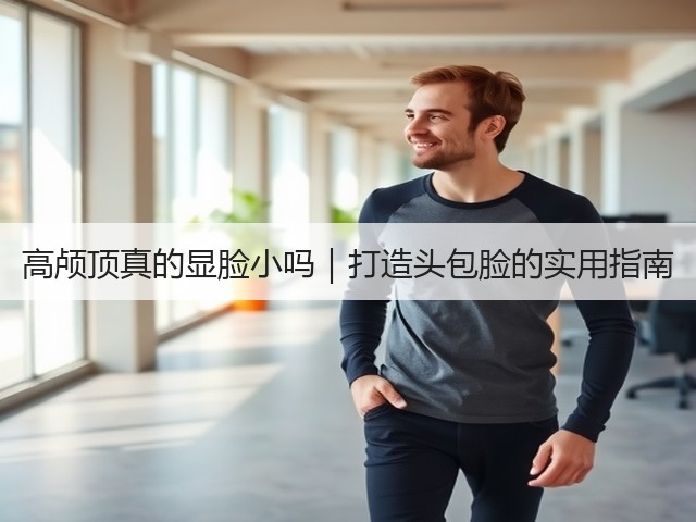 高颅顶真的显脸小吗|打造头包脸的实用指南(图3) 高颅顶真的显脸小吗|打造头包脸的实用指南(图3)